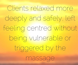 clients relaxed more deeply and safely and were left feeling centred without feeling vulnerable or triggered by the massage